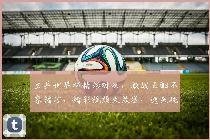 女乒世界杯精彩对决，激战正酣不容错过，精彩视频大放送，速来观看