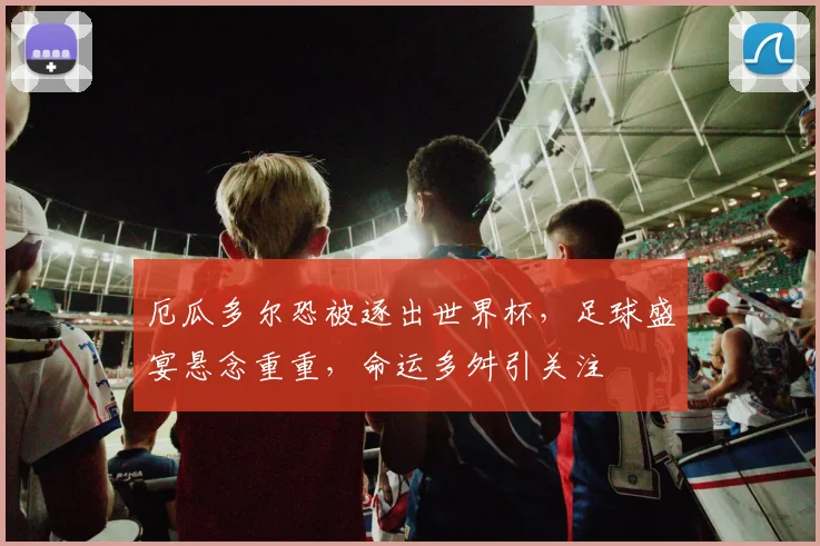 厄瓜多尔恐被逐出世界杯，足球盛宴悬念重重，命运多舛引关注