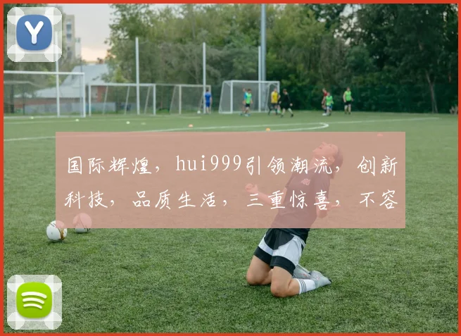 国际辉煌，hui999引领潮流，创新科技，品质生活，三重惊喜，不容错过