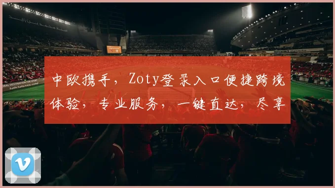 中欧携手，Zoty登录入口便捷跨境体验，专业服务，一键直达，尽享全球精彩