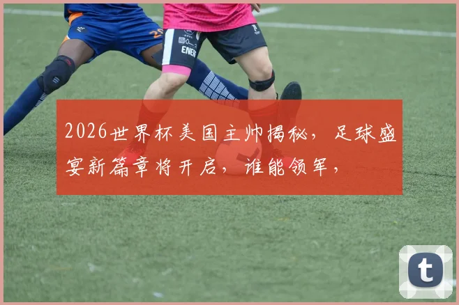 2026世界杯美国主帅揭秘，足球盛宴新篇章将开启，谁能领军，