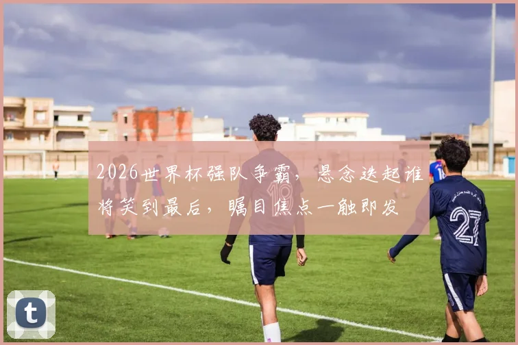 2026世界杯强队争霸，悬念迭起谁将笑到最后，瞩目焦点一触即发