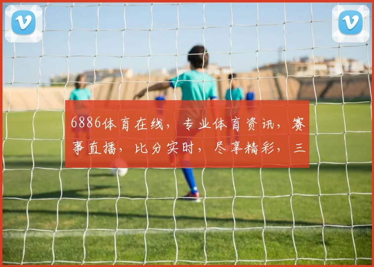 6886体育在线，专业体育资讯，赛事直播，比分实时，尽享精彩，三重福利，不容错过